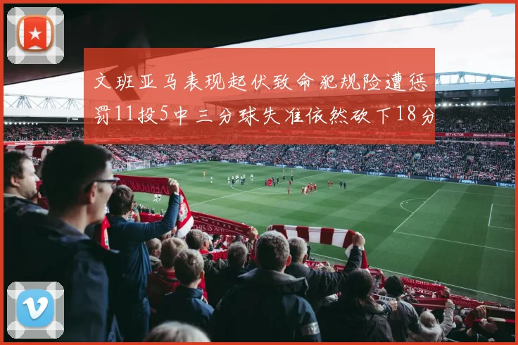 文班亚马表现起伏致命犯规险遭惩罚11投5中三分球失准依然砍下18分5板2帽