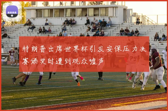 特朗普出席世界杯引发安保压力决赛颁奖时遭到观众嘘声