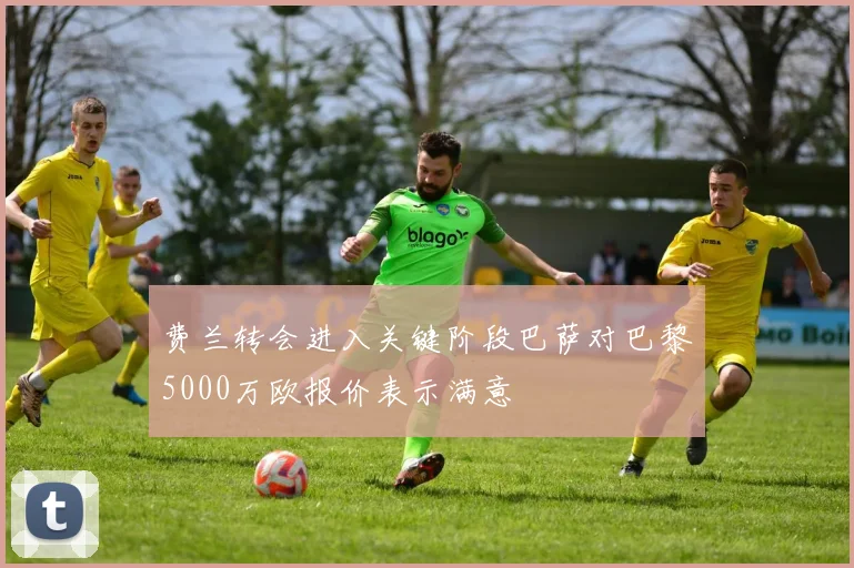 费兰转会进入关键阶段巴萨对巴黎5000万欧报价表示满意