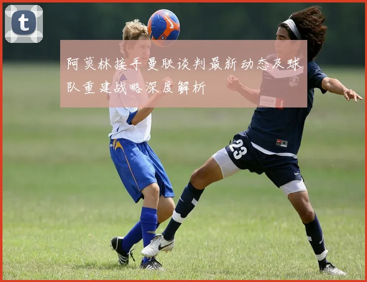 阿莫林接手曼联谈判最新动态及球队重建战略深度解析