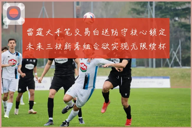 雷霆大手笔交易白送防守核心锁定未来三核新秀组合欲实现无限续杯计划